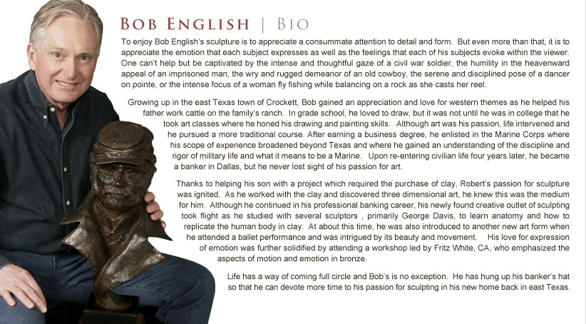 To enjoy Bob English’s sculpture is to appreciate a consummate attention to detail and form.  But even more than that, it is to appreciate the emotion that each subject expresses as well as the feelings that each of his subjects evoke within the viewer.   One can’t help but be captivated by the intense and thoughtful gaze of a civil war soldier, the humility in the heavenward appeal of an imprisoned man, the wry and rugged demeanor of an old cowboy, the serene and disciplined pose of a dancer on pointe, or the intense focus of a woman fly fishing while balancing on a rock as she casts her reel.  Growing up in the east Texas town of Crockett, Bob gained an appreciation and love for western themes as he helped his father work cattle on the family’s ranch.  In grade school, he loved to draw, but it was not until he was in college that he took art classes where he honed his drawing and painting skills.   Although art was his passion, life intervened and he pursued a more traditional course. After earning a business degree, he enlisted in the Marine Corps where his scope of experience broadened beyond Texas and where he gained an understanding of the discipline and rigor of military life and what it means to be a Marine.   Upon re-entering civilian life four years later, he became a banker in Dallas, but he never lost sight of his passion for art.   Thanks to helping his son with a project which required the purchase of clay, Robert’s passion for sculpture was ignited.  As he worked with the clay and discovered three dimensional art, he knew this was the medium for him.  Although he continued in his professional banking career, his newly found creative outlet of sculpting took flight as he studied with several sculptors , primarily George Davis, to learn anatomy and how to replicate the human body in clay.  At about this time, he was also introduced to another new art form when he attended a ballet performance and was intrigued by its beauty and movement.     His love for expression of emotion was further solidified by attending a workshop led by Fritz White, CA, who emphasized the aspects of motion and emotion in bronze.  Life has a way of coming full circle and Bob’s is no exception.  He has hung up his banker’s hat so that he can devote more time to his passion for sculpting in his new home back in east Texas.
